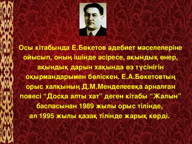 Осы кітабында Е.Бөкетов әдебиет мәселелеріне ойысып, оның ішінде әсіресе, ақындық өнер, ақындық дарын хақында өз түсінігін оқырмандарымен бөліскен. Е.А.Бөкетовтың орыс халқының Д.М.Менделеевқа арналған повесі “Досқа алты хат” деген кітабы “Жалын” баспасынан 1989 жылы орыс тілінде, ал 1995 жылы қазақ тілінде жарық көрді.