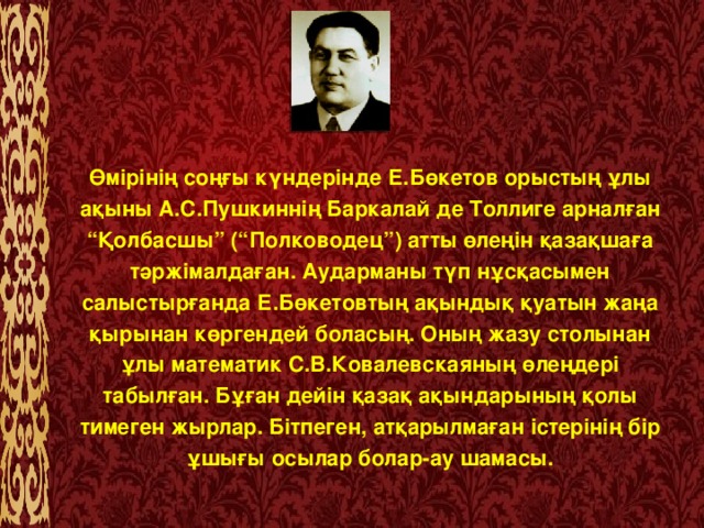 Өмірінің соңғы күндерінде Е.Бөкетов орыстың ұлы ақыны А.С.Пушкиннің Баркалай де Толлиге арналған “Қолбасшы” (“Полководец”) атты өлеңін қазақшаға тәржімалдаған. Аударманы түп нұсқасымен салыстырғанда Е.Бөкетовтың ақындық қуатын жаңа қырынан көргендей боласың. Оның жазу столынан ұлы математик С.В.Ковалевскаяның өлеңдері табылған. Бұған дейін қазақ ақындарының қолы тимеген жырлар. Бітпеген, атқарылмаған істерінің бір ұшығы осылар болар-ау шамасы.