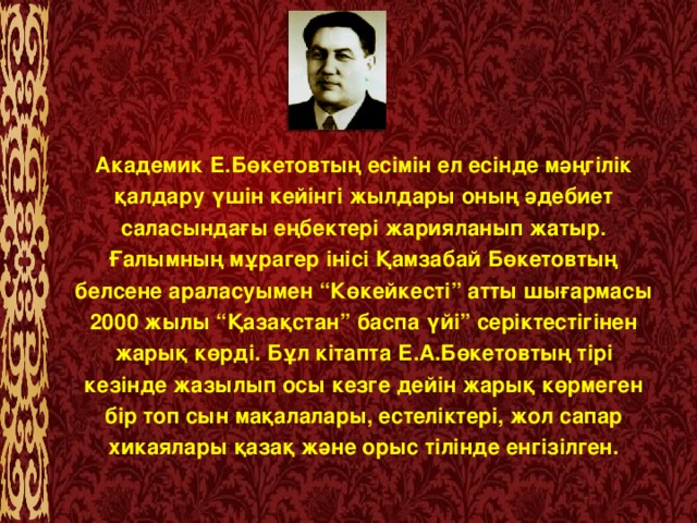 Академик Е.Бөкетовтың есімін ел есінде мәңгілік қалдару үшін кейінгі жылдары оның әдебиет саласындағы еңбектері жарияланып жатыр. Ғалымның мұрагер інісі Қамзабай Бөкетовтың белсене араласуымен “Көкейкесті” атты шығармасы 2000 жылы “Қазақстан” баспа үйі” серіктестігінен жарық көрді. Бұл кітапта Е.А.Бөкетовтың тірі кезінде жазылып осы кезге дейін жарық көрмеген бір топ сын мақалалары, естеліктері, жол сапар хикаялары қазақ және орыс тілінде енгізілген.