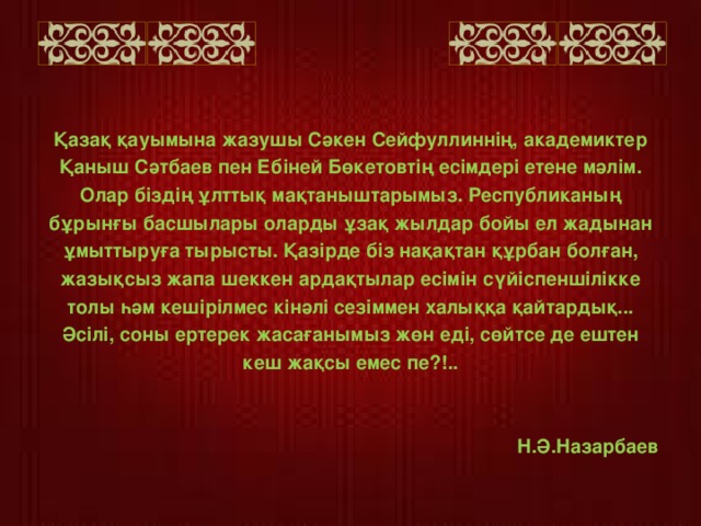 Қазақ қауымына жазушы Сәкен Сейфуллиннің, академиктер Қаныш Сәтбаев пен Ебіней Бөкетовтің есімдері етене мәлім. Олар біздің ұлттық мақтаныштарымыз. Республиканың бұрынғы басшылары оларды ұзақ жылдар бойы ел жадынан ұмыттыруға тырысты. Қазірде біз нақақтан құрбан болған, жазықсыз жапа шеккен ардақтылар есімін сүйіспеншілікке толы һәм кешірілмес кінәлі сезіммен халыққа қайтардық... Әсілі, соны ертерек жасағанымыз жөн еді, сөйтсе де ештен кеш жақсы емес пе?!..    Н.Ә.Назарбаев  