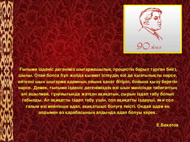    Ғылыми ізденіс дегеніміз шығармашылық процестің барып тұрған биігі, шыңы. Олай болса бұл жолда қызмет істеудің өзі де қызғылықты нәрсе, өйткені шын шығарма адамның ойына қанат бітіріп, бойына қызу беретін нәрсе. Демек, ғылыми ізденіс дегеніміздің өзі шын мәнісінде табиғаттың әлі ашылмай, тұңғиығында жатқан ақиқатын, сырын іздеп табу болып табылды. Ал ақиқатты іздеп табу үшін, сол ақиқатты іздеуші, яки сол ғалым өзі мейлінше адал, ақиқатшыл болуға тиісті. Ондай адам ең алдымен өз қарабасының алдында адал болуы керек.   Е.Бөкетов