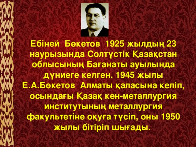 Ебіней  Бөкетов  1925 жылдың 23 наурызында Солтүстік Қазақстан облысының Бағанаты ауылында дүниеге келген. 1945 жылы Е.А.Бөкетов  Алматы қаласына келіп, осындағы Қазақ кен-металлургия институтының металлургия факультетіне оқуға түсіп, оны 1950 жылы бітіріп шығады.