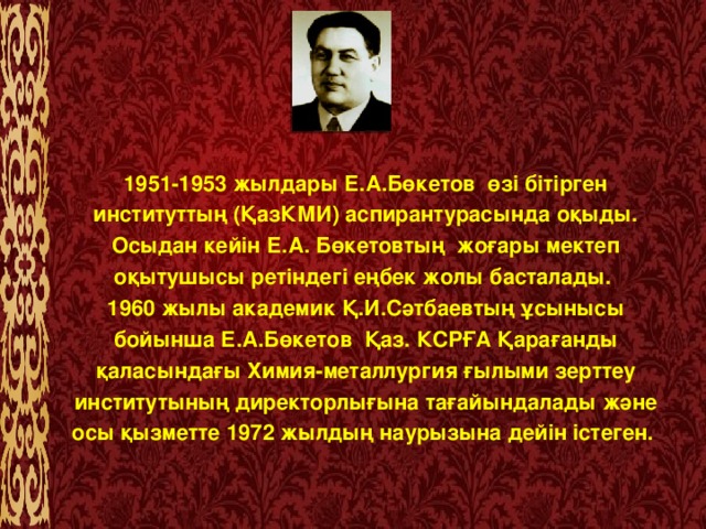 1951-1953 жылдары Е.А.Бөкетов  өзі бітірген институттың (ҚазКМИ) аспирантурасында оқыды. Осыдан кейін Е.А. Бөкетовтың  жоғары мектеп оқытушысы ретіндегі еңбек жолы басталады.  1960 жылы академик Қ.И.Сәтбаевтың ұсынысы бойынша Е.А.Бөкетов  Қаз. КСРҒА Қарағанды қаласындағы Химия-металлургия ғылыми зерттеу институтының директорлығына тағайындалады және осы қызметте 1972 жылдың наурызына дейін істеген.