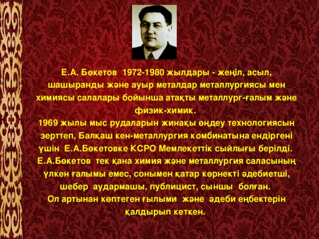 Е.А. Бөкетов  1972-1980 жылдары - жеңіл, асыл, шашыранды және ауыр металдар металлургиясы мен химиясы салалары бойынша атақты металлург-ғалым және физик-химик.  1969 жылы мыс рудаларын жинақы өңдеу технологиясын зерттеп, Балқаш кен-металлургия комбинатына ендіргені үшін Е.А.Бөкетовке КСРО Мемлекеттік сыйлығы берілді.  Е.А.Бөкетов  тек қана химия және металлургия саласының үлкен ғалымы емес, сонымен қатар көрнекті әдебиетші, шебер аудармашы, публицист, сыншы болған. Ол артынан көптеген ғылыми және әдеби еңбектерін қалдырып кеткен.