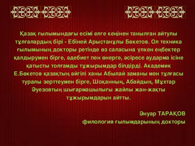 Қазақ ғылымындағы есімі елге кеңінен танылған айтулы тұлғалардың бірі - Ебіней Арыстанұлы Бөкетов. Ол техника ғылымының докторы ретінде өз саласына үлкен еңбектер қалдырумен бірге, әдебиет пен өнерге, әсіресе аударма ісіне қатысты толғамды тұжырымдар білдірді. Академик Е.Бөкетов қазақтың әйгілі ханы Абылай заманы мен тұлғасы туралы зерттеумен бірге, Шоқанның, Абайдың, Мұхтар Әуезовтың шығармашылығы жайлы жан-жақты тұжырымдарын айтты.  Әнуар ТАРАҚОВ филология ғылымдарының докторы  