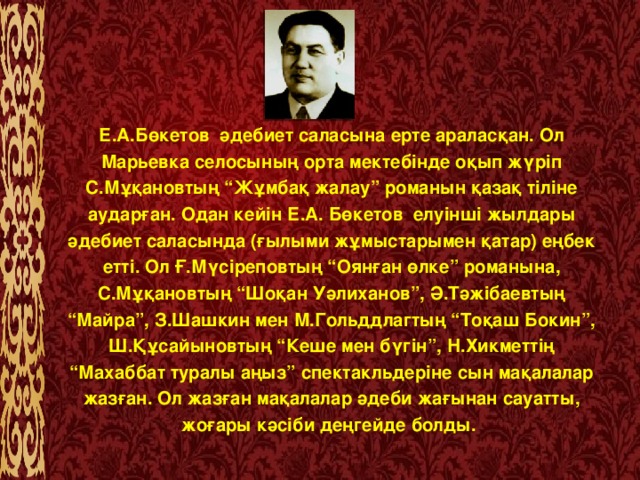 Е.А.Бөкетов  әдебиет саласына ерте араласқан. Ол Марьевка селосының орта мектебінде оқып жүріп С.Мұқановтың “Жұмбақ жалау” романын қазақ тіліне аударған. Одан кейін Е.А. Бөкетов  елуінші жылдары әдебиет саласында (ғылыми жұмыстарымен қатар) еңбек етті. Ол Ғ.Мүсіреповтың “Оянған өлке” романына, С.Мұқановтың “Шоқан Уәлиханов”, Ә.Тәжібаевтың “Майра”, З.Шашкин мен М.Гольддлагтың “Тоқаш Бокин”, Ш.Құсайыновтың “Кеше мен бүгін”, Н.Хикметтің “Махаббат туралы аңыз” спектакльдеріне сын мақалалар жазған. Ол жазған мақалалар әдеби жағынан сауатты, жоғары кәсіби деңгейде болды.