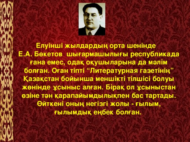 Елуінші жылдардың орта шенінде Е.А. Бөкетов  шығармашылығы республикада ғана емес, одақ оқушыларына да мәлім болған. Оған тіпті “Литературная газетінің” Қазақстан бойынша меншікті тілшісі болуы жөнінде ұсыныс алған. Бірақ ол ұсыныстан өзіне тән қарапайымдылықпен бас тартады. Өйткені оның негізгі жолы - ғылым, ғылымдық еңбек болған.