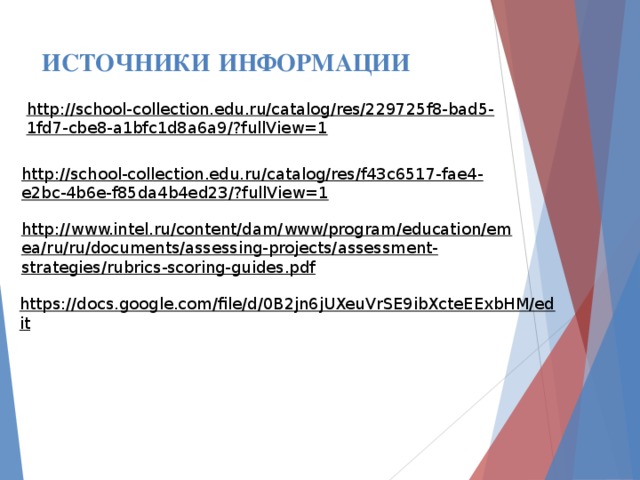 ИСТОЧНИКИ  ИНФОРМАЦИИ http://school-collection.edu.ru/catalog/res/229725f8-bad5-1fd7-cbe8-a1bfc1d8a6a9/?fullView=1 http://school-collection.edu.ru/catalog/res/f43c6517-fae4-e2bc-4b6e-f85da4b4ed23/?fullView=1 http://www.intel.ru/content/dam/www/program/education/emea/ru/ru/documents/assessing-projects/assessment-strategies/rubrics-scoring-guides.pdf https://docs.google.com/file/d/0B2jn6jUXeuVrSE9ibXcteEExbHM/edit