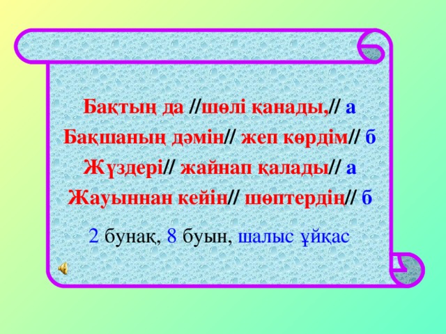 Бақтың да // шөлі қанады, //  а  Бақшаның дәмін // жеп көрдім // б  Жүздері // жайнап қалады // а  Жауыннан кейін // шөптердің // б 2 бунақ, 8 буын, шалыс ұйқас