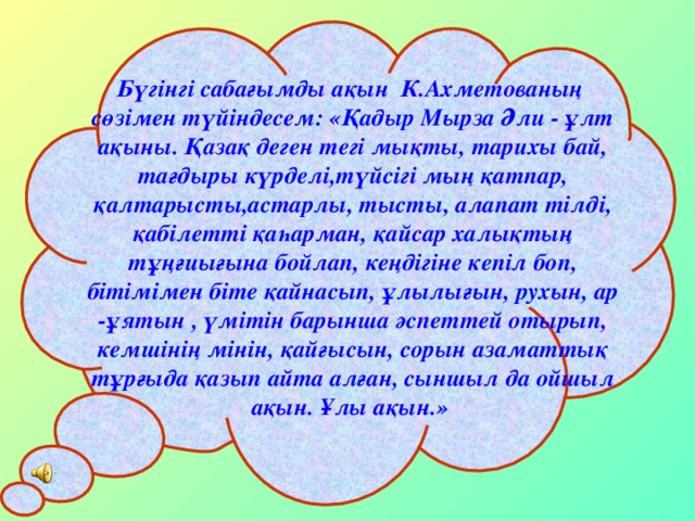 Бүгінгі сабағымды ақын К.Ахметованың сөзімен түйіндесем: «Қадыр Мырза Әли - ұлт ақыны. Қазақ деген тегі мықты, тарихы бай, тағдыры күрделі,түйсігі мың қатпар, қалтарысты,астарлы, тысты, алапат тілді, қабілетті қаһарман, қайсар халықтың тұңғиығына бойлап, кеңдігіне кепіл боп, бітімімен біте қайнасып, ұлылығын, рухын, ар -ұятын , үмітін барынша әспеттей отырып, кемшінің мінін, қайғысын, сорын азаматтық тұрғыда қазып айта алған, сыншыл да ойшыл ақын. Ұлы ақын.»