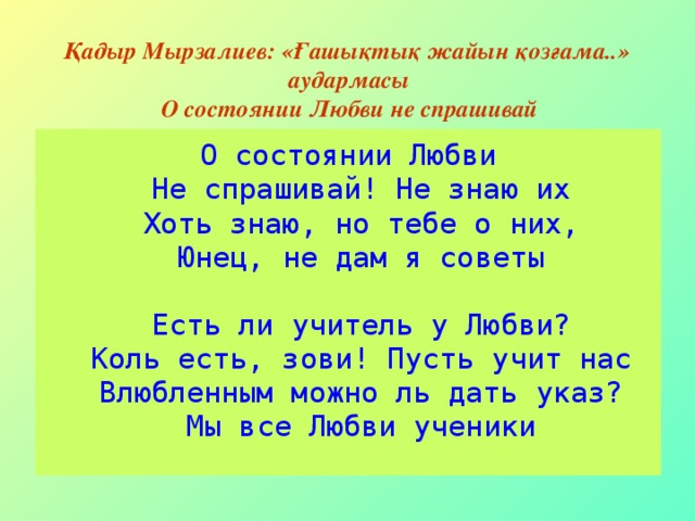 Қадыр Мырзалиев: «Ғашықтық жайын қозғама..» аудармасы О состоянии Любви не спрашивай О состоянии Любви  Не спрашивай! Не знаю их  Хоть знаю, но тебе о них,  Юнец, не дам я советы   Есть ли учитель у Любви?  Коль есть, зови! Пусть учит нас  Влюбленным можно ль дать указ?  Мы все Любви ученики