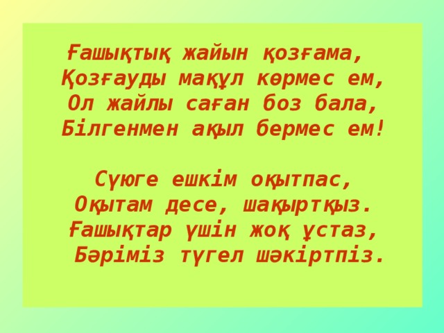 Ғашықтық жайын қозғама,  Қозғауды мақұл көрмес ем,  Ол жайлы саған боз бала,  Білгенмен ақыл бермес ем!   Сүюге ешкім оқытпас,  Оқытам десе, шақыртқыз.  Ғашықтар үшін жоқ ұстаз,  Бәріміз түгел шәкіртпіз.