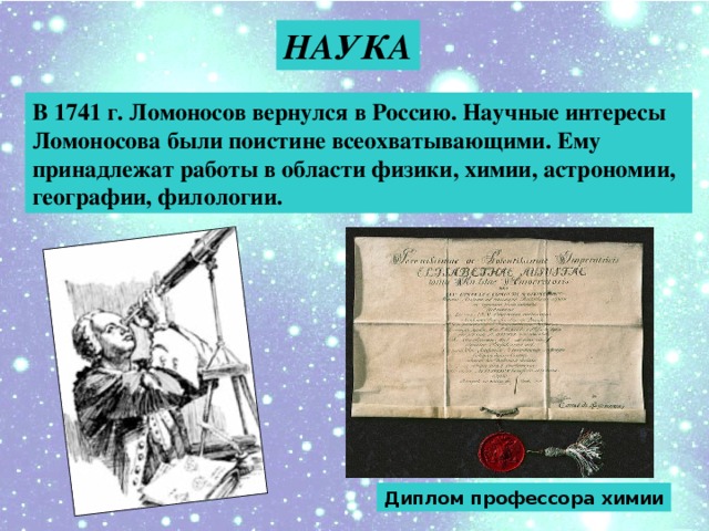 НАУКА В 1741 г. Ломоносов вернулся в Россию. Научные интересы Ломоносова были поистине всеохватывающими. Ему принадлежат работы в области физики, химии, астрономии, географии, филологии. Диплом профессора химии