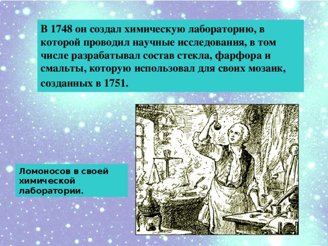 В 1748 он создал химическую лабораторию, в которой проводил научные исследования, в том числе разрабатывал состав стекла, фарфора и смальты, которую использовал для своих мозаик, созданных в 1751.  Ломоносов в своей химической лаборатории.
