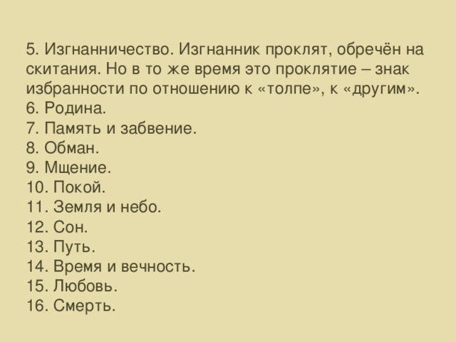 5. Изгнанничество. Изгнанник проклят, обречён на скитания. Но в то же время это проклятие – знак избранности по отношению к «толпе», к «другим». 6. Родина. 7. Память и забвение. 8. Обман. 9. Мщение. 10. Покой. 11. Земля и небо. 12. Сон. 13. Путь. 14. Время и вечность. 15. Любовь. 16. Смерть.