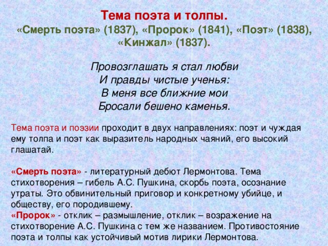 Тема поэта и толпы. «Смерть поэта» (1837), «Пророк» (1841), «Поэт» (1838), «Кинжал» (1837). Провозглашать я стал любви И правды чистые ученья: В меня все ближние мои Бросали бешено каменья . Тема поэта и поэзии проходит в двух направлениях: поэт и чуждая ему толпа и поэт как выразитель народных чаяний, его высокий глашатай. «Смерть поэта» - литературный дебют Лермонтова. Тема стихотворения – гибель А.С. Пушкина, скорбь поэта, осознание утраты. Это обвинительный приговор и конкретному убийце, и обществу, его породившему. «Пророк» - отклик – размышление, отклик – возражение на стихотворение А.С. Пушкина с тем же названием. Противостояние поэта и толпы как устойчивый мотив лирики Лермонтова.