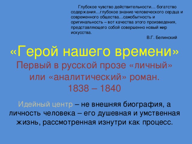 Глубокое чувство действительности… богатство содержания…глубокое знание человеческого сердца и современного общества…самобытность и оригинальность – вот качества этого произведения, представляющего собой совершенно новый мир искусства.  В.Г. Белинский «Герой нашего времени» Первый в русской прозе «личный» или «аналитический» роман. 1838 – 1840 Идейный центр – не внешняя биография, а личность человека – его душевная и умственная жизнь, рассмотренная изнутри как процесс.