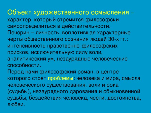 Объект художественного осмысления – характер, который стремится философски самоопределиться в действительности. Печорин – личность, воплотившая характерные черты общественного сознания людей 30-х гг.: интенсивность нравственно-философских поисков, исключительную силу воли, аналитический ум, незаурядные человеческие способности. Перед нами философский роман, в центре которого стоят проблемы : человека и мира, смысла человеческого существования, воли и рока (судьбы), незаурядного дарования и обыкновенной судьбы, бездействия человека, чести, достоинства, любви.