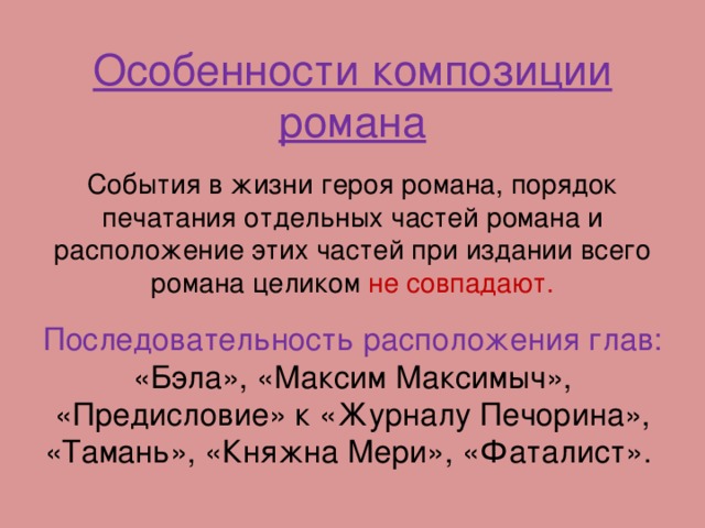 Особенности композиции романа События в жизни героя романа, порядок печатания отдельных частей романа и расположение этих частей при издании всего романа целиком не совпадают. Последовательность расположения глав: «Бэла», «Максим Максимыч», «Предисловие» к «Журналу Печорина», «Тамань», «Княжна Мери», «Фаталист».