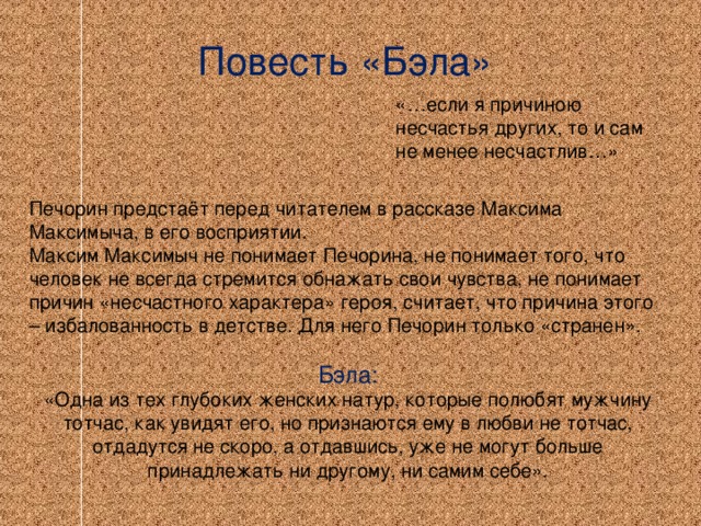 Повесть «Бэла» «…если я причиною несчастья других, то и сам не менее несчастлив…» Печорин предстаёт перед читателем в рассказе Максима Максимыча, в его восприятии. Максим Максимыч не понимает Печорина, не понимает того, что человек не всегда стремится обнажать свои чувства, не понимает причин «несчастного характера» героя, считает, что причина этого – избалованность в детстве. Для него Печорин только «странен». Бэла: «Одна из тех глубоких женских натур, которые полюбят мужчину тотчас, как увидят его, но признаются ему в любви не тотчас, отдадутся не скоро, а отдавшись, уже не могут больше принадлежать ни другому, ни самим себе».