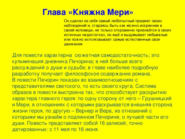 Глава «Княжна Мери» Он сделал из себя самый любопытный предмет своих наблюдений и, стараясь быть как можно искреннее в своей исповеди, не только откровенно признаётся в своих истинных недостатках, но ещё и выдумывает небывалые или ложно истолковывает самые естественные свои движения. Для повести характерна сюжетная самодостаточность; это кульминация дневника Печорина; в ней больше всего рассуждений о душе и судьбе; в главе наиболее подробную разработку получает философское содержание романа. В повести Печорин показан во взаимоотношениях с представителями светского, то есть своего круга. Система образов в повести выстроена так, что способствует раскрытию характера главного героя: по одну сторону от него – Грушницкий и Мери, в отношениях с которыми раскрывается внешняя сторона жизни героя, по другую – Вернер и Вера, из отношений с которыми мы узнаём о подлинном Печорине, о лучшей части его души. Повесть представляет собой 16 записей, точно датированных: с 11 мая по 16 июня.