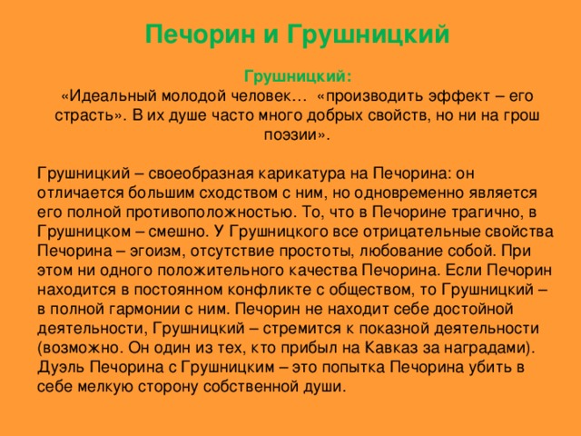 Печорин и Грушницкий Грушницкий: «Идеальный молодой человек… «производить эффект – его страсть». В их душе часто много добрых свойств, но ни на грош поэзии». Грушницкий – своеобразная карикатура на Печорина: он отличается большим сходством с ним, но одновременно является его полной противоположностью. То, что в Печорине трагично, в Грушницком – смешно. У Грушницкого все отрицательные свойства Печорина – эгоизм, отсутствие простоты, любование собой. При этом ни одного положительного качества Печорина. Если Печорин находится в постоянном конфликте с обществом, то Грушницкий – в полной гармонии с ним. Печорин не находит себе достойной деятельности, Грушницкий – стремится к показной деятельности (возможно. Он один из тех, кто прибыл на Кавказ за наградами). Дуэль Печорина с Грушницким – это попытка Печорина убить в себе мелкую сторону собственной души.