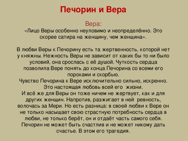 Печорин и Вера Вера: «Лицо Веры особенно неуловимо и неопределённо. Это скорее сатира на женщину, чем женщина». В любви Веры к Печорину есть та жертвенность, которой нет у княжны. Нежность Веры не зависит от каких бы то ни было условий, она срослась с её душой. Чуткость сердца позволила Вере понять до конца Печорина со всеми его пороками и скорбью. Чувство Печорина к Вере исключительно сильно, искренно. Это настоящая любовь всей его жизни. И всё же для Веры он тоже ничем не жертвует, как и для других женщин. Напротив, разжигает в ней ревность, волочась за Мери. Но есть разница: в своей любви к Вере он не только насыщает свою страстную потребность сердца в любви, не только берёт, он и отдаёт часть самого себя. Печорин не может быть счастлив и не может никому дать счастье. В этом его трагедия.