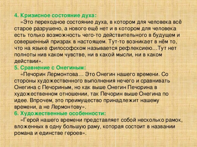 4.  Кризисное состояние духа:  «Это переходное состояние духа, в котором для человека всё старое разрушено, а нового ещё нет и в котором для человека есть только возможность чего-то действительного в будущем и совершенный призрак в настоящем. Тут-то возникает в нём то, что на языке философском называется рефлексиею…Тут нет полноты нив каком чувстве, ни в какой мысли, ни в каком действии». 5. Сравнение с Онегиным:  «Печорин Лермонтова… Это Онегин нашего времени. Со стороны художественного выполнения нечего и сравнивать Онегина с Печориным, но как выше Онегин Печорина в художественном отношении, так Печорин выше Онегина по идее. Впрочем, это преимущество принадлежит нашему времени, а не Лермонтову». 6. Художественные особенности:  «Герой нашего времени представляет собой несколько рамок, вложенных в одну большую раму, которая состоит в названии романа и единстве героев».