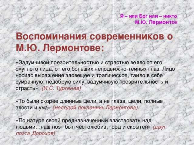 Я – или Бог или – никто  М.Ю. Лермонто в Воспоминания современников о М.Ю. Лермонтове: «Задумчивой презрительностью и страстью веяло от его смуглого лица, от его больших неподвижно-тёмных глаз. Лицо носило выражение зловещее и трагическое, таило в себе сумрачную, недобрую силу, задумчивую презрительность и страсть» (И.С. Тургенев) «То были скорее длинные щели, а не глаза, щели, полные злости и ума» (молодой поклонник Лермонтова) «По натуре своей предназначенный властвовать над людьми…наш поэт был честолюбив, горд и скрытен» (друг поэта Дорохов)