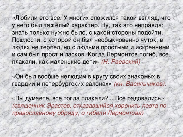 «Любили его все. У многих сложился такой взгляд, что у него был тяжёлый характер. Ну, так это неправда; знать только нужно было, с какой стороны подойти. Пошлости, с которой он был необыкновенно чуток, в людях не терпел, но с людьми простыми и искренними и сам был прост и ласков. Когда Лермонтов погиб, все плакали, как маленькие дети» (Н. Раевский) «Он был вообще нелюдим в кругу своих знакомых в гвардии и петербургских салонах» (кн. Васильчиков). «Вы думаете, все тогда плакали?... Все радовались» (священник Эрастов, отказавшийся хоронить поэта по православному обряду, о гибели Лермонтова)