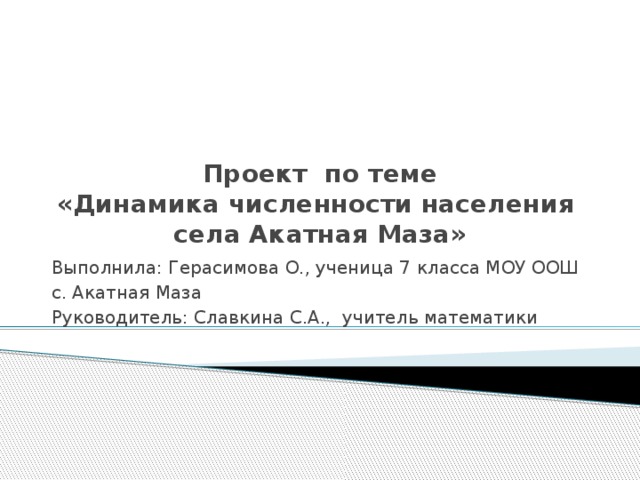 Проект по теме  «Динамика численности населения  села Акатная Маза» Выполнила: Герасимова О., ученица 7 класса МОУ ООШ с. Акатная Маза Руководитель: Славкина С.А., учитель математики