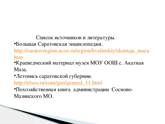 Список источников и литературы. Большая Саратовская энциклопедия. http://saratovregion.ucoz.ru/region/hvalinskiy/akatnaja_maza.htm Краеведческий материал музея МОУ ООШ с. Акатная Маза. Летопись саратовской губернии. http://elss o . ru / cont / geo / general _11. html