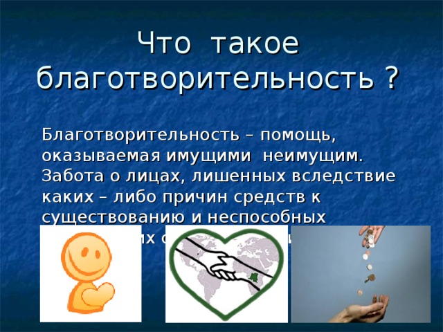 Что такое благотворительность ? Благотворительность – помощь, оказываемая имущими неимущим. Забота о лицах, лишенных вследствие каких – либо причин средств к существованию и неспособных добывать их своими силами