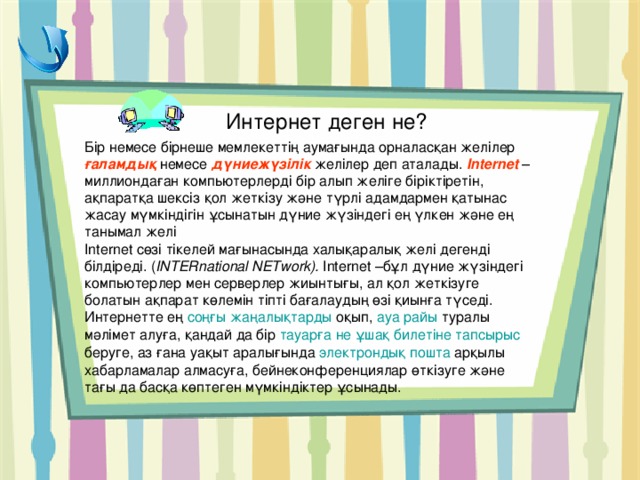 Интернет деген не? Бір немесе бірнеше мемлекеттің аумағында орналасқан желілер ғаламдық немесе дүниежүзілік желілер деп аталады. Internet – миллиондаған компьютерлерді бір алып желіге біріктіретін, ақпаратқа шексіз қол жеткізу және түрлі адамдармен қатынас жасау мүмкіндігін ұсынатын дүние жүзіндегі ең үлкен және ең танымал желі Internet сөзі тікелей мағынасында халықаралық желі дегенді білдіреді. ( INTERnational NETwork ).  Internet –бұл дүние жүзіндегі компьютерлер мен серверлер жиынтығы, ал қол жеткізуге болатын ақпарат көлемін тіпті бағалаудың өзі қиынға түседі. Интернетте ең соңғы жаңалықтарды  оқып, ауа райы  туралы мәлімет алуға, қандай да бір тауарға не ұшақ билетіне тапсырыс  беруге, аз ғана уақыт аралығында электрондық пошта  арқылы хабарламалар алмасуға, бейнеконференциялар өткізуге және тағы да басқа көптеген мүмкіндіктер ұсынады.