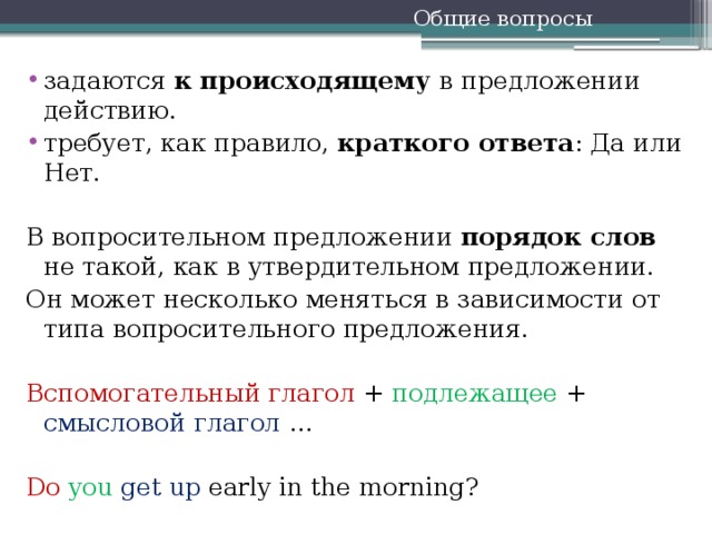 Общие вопросы задаются к происходящему в предложении действию. требует, как правило, краткого ответа : Да или Нет.   В вопросительном предложении порядок слов не такой, как в утвердительном предложении. Он может несколько меняться в зависимости от типа вопросительного предложения. Вспомогательный глагол + подлежащее + смысловой глагол … Do  you  get up early in the morning?