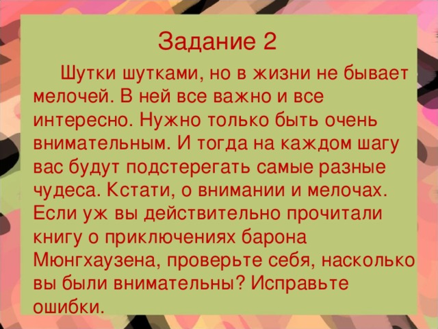 Задание 2   Шутки шутками, но в жизни не бывает мелочей. В ней все важно и все интересно. Нужно только быть очень внимательным. И тогда на каждом шагу вас будут подстерегать самые разные чудеса. Кстати, о внимании и мелочах. Если уж вы действительно прочитали книгу о приключениях барона Мюнгхаузена, проверьте себя, насколько вы были внимательны? Исправьте ошибки.