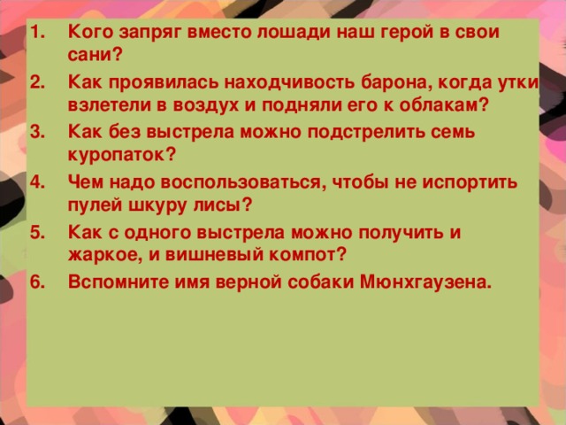 Кого запряг вместо лошади наш герой в свои сани? Как проявилась находчивость барона, когда утки взлетели в воздух и подняли его к облакам? Как без выстрела можно подстрелить семь куропаток? Чем надо воспользоваться, чтобы не испортить пулей шкуру лисы? Как с одного выстрела можно получить и жаркое, и вишневый компот? Вспомните имя верной собаки Мюнхгаузена.