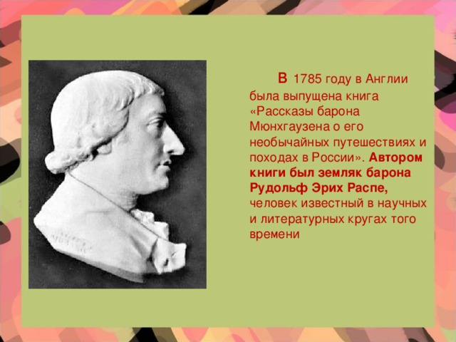 в 1785 году в Англии была выпущена книга «Рассказы барона Мюнхгаузена о его необычайных путешествиях и походах в России». Автором книги был земляк барона Рудольф Эрих Распе, человек известный в научных и литературных кругах того времени