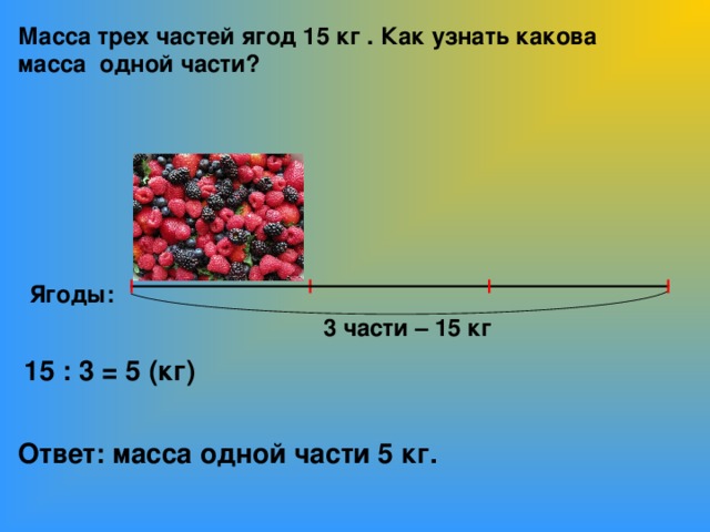 Масса трех частей ягод 15 кг . Как узнать какова масса одной части? Ягоды: 3 части – 15 кг 15 : 3 = 5 (кг) Ответ: масса одной части 5 кг.