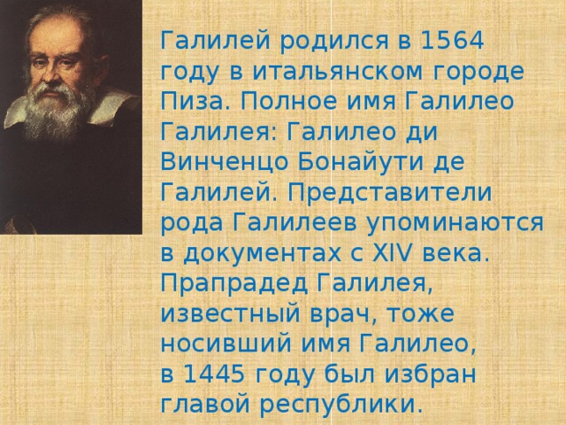 Галилей родился в 1564 году в итальянском городе Пиза. Полное имя Галилео Галилея: Галилео ди Винченцо Бонайути де Галилей. Представители рода Галилеев упоминаются в документах с XIV века. Прапрадед Галилея, известный врач, тоже носивший имя Галилео, в 1445 году был избран главой республики.