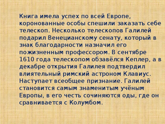 Книга имела успех по всей Европе, коронованные особы спешили заказать себе телескоп. Несколько телескопов Галилей подарил Венецианскому сенату, который в знак благодарности назначил его пожизненным профессором. В сентябре 1610 года телескопом обзавёлся Кеплер, а в декабре открытия Галилея подтвердил влиятельный римский астроном Клавиус. Наступает всеобщее признание. Галилей становится самым знаменитым учёным Европы, в его честь сочиняются оды, где он сравнивается с Колумбом.