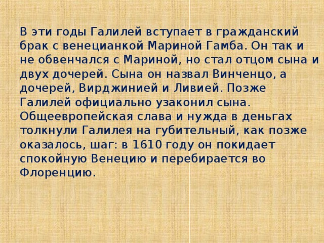 В эти годы Галилей вступает в гражданский брак с венецианкой Мариной Гамба. Он так и не обвенчался с Мариной, но стал отцом сына и двух дочерей. Сына он назвал Винченцо, а дочерей, Вирджинией и Ливией. Позже Галилей официально узаконил сына. Общеевропейская слава и нужда в деньгах толкнули Галилея на губительный, как позже оказалось, шаг: в 1610 году он покидает спокойную Венецию и перебирается во Флоренцию.