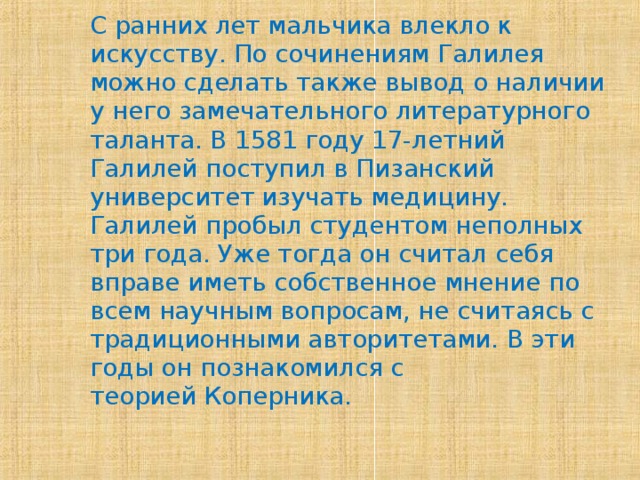 С ранних лет мальчика влекло к искусству. По сочинениям Галилея можно сделать также вывод о наличии у него замечательного литературного таланта. В 1581 году 17-летний Галилей поступил в Пизанский университет изучать медицину. Галилей пробыл студентом неполных три года. Уже тогда он считал себя вправе иметь собственное мнение по всем научным вопросам, не считаясь с традиционными авторитетами. В эти годы он познакомился с теорией Коперника.