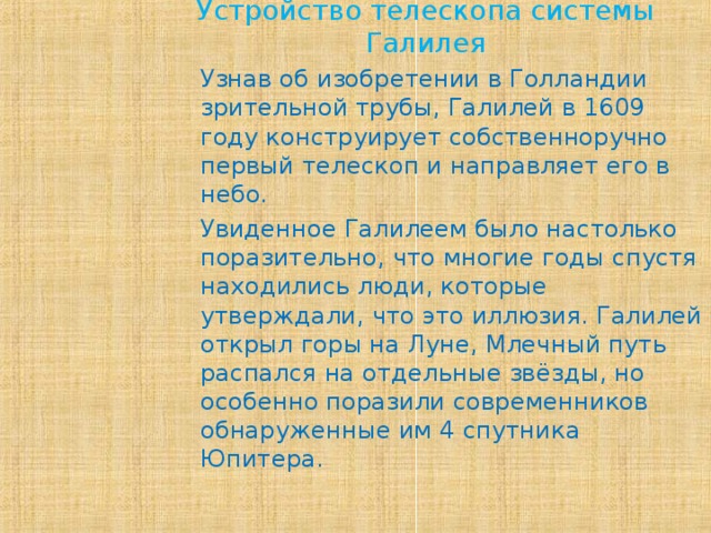 Устройство телескопа системы Галилея Узнав об изобретении в Голландии зрительной трубы, Галилей в 1609 году конструирует собственноручно первый телескоп и направляет его в небо. Увиденное Галилеем было настолько поразительно, что многие годы спустя находились люди, которые утверждали, что это иллюзия. Галилей открыл горы на Луне, Млечный путь распался на отдельные звёзды, но особенно поразили современников обнаруженные им 4 спутника Юпитера.