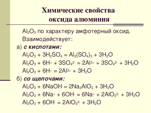 Химические свойства  оксида алюминия  Al 2 O 3  по характеру амфотерный оксид.  Взаимодействует: а) с кислотами:  Al 2 O 3 + 3H 2 SO 4 = Al 2 (SO 4 ) 3 + 3H 2 O  Al 2 O 3 + 6H + + 3SO 4 2- = 2Al 3+ + 3SO 4 2- + 3H 2 O  Al 2 O 3 + 6H + = 2Al 3+ + 3H 2 O б) со щелочами:  Al 2 O 3 + 6NaOH = 2Na 3 AlO 3 + 3H 2 O  Al 2 O 3 + 6Na + + 6OH - = 6Na + + 2AlO 3 3- + 3H 2 O  Al 2 O 3 + 6OH - = 2AlO 3 3- + 3H 2 O