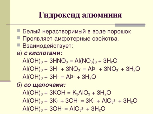Гидроксид алюминия Белый нерастворимый в воде порошок Проявляет амфотерные свойства. Взаимодействует: а) с кислотами:  Al(OH) 3 + 3HNO 3 = Al(NO 3 ) 3 + 3H 2 O  Al(OH) 3 + 3H + + 3NO 3 - = Al 3+ + 3NO 3 - + 3H 2 O  Al(OH) 3 + 3H + = Al 3+ + 3H 2 O б) со щелочами:  Al(OH) 3 + 3 KOH = K 3 AlO 3 + 3H 2 O  Al(OH) 3 + 3 K + + 3OH - = 3K + + AlO 3 3- + 3H 2 O  Al(OH) 3 + 3OH - = AlO 3 3- + 3H 2 O
