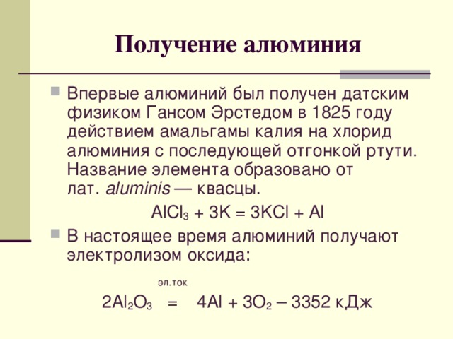 Получение алюминия Впервые алюминий был получен датским физиком Гансом Эрстедом в 1825 году действием амальгамы калия на хлорид алюминия с последующей отгонкой ртути. Название элемента образовано от лат.  aluminis  — квасцы. AlCl 3 + 3K = 3KCl + Al В настоящее время алюминий получают электролизом оксида:   эл.ток 2 Al 2 O 3   = 4 Al + 3O 2 – 3352 кДж