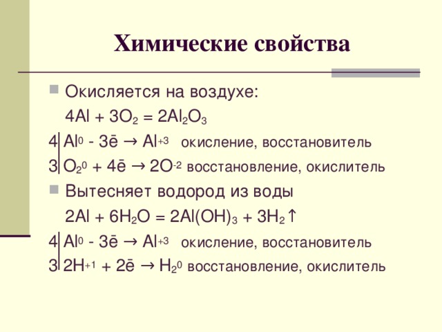 Химические свойства Окисляется на воздухе:  4 Al + 3O 2 = 2Al 2 O 3 4 Al 0 - 3 ē → Al +3  окисление, восстановитель 3 O 2 0 + 4ē → 2O -2  восстановление, окислитель Вытесняет водород из воды  2Al + 6H 2 O = 2Al(OH) 3 + 3H 2 ↑ 4 Al 0 - 3 ē → Al +3  окисление, восстановитель 3 2H +1 + 2ē → H 2 0  восстановление, окислитель