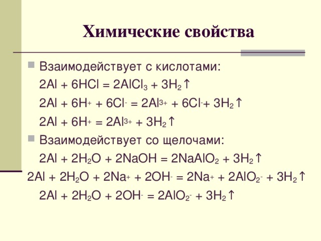 Химические свойства Взаимодействует с кислотами:  2Al + 6HCl = 2AlCl 3 + 3H 2 ↑  2Al + 6H +  + 6 Cl - = 2Al 3+ + 6Cl - + 3H 2 ↑  2Al + 6H + = 2Al 3+ + 3H 2 ↑ Взаимодействует со щелочами:  2 Al + 2H 2 O + 2NaOH = 2NaAlO 2 + 3H 2 ↑ 2Al + 2 H 2 O + 2Na + + 2OH - = 2Na + + 2AlO 2 - + 3H 2 ↑  2Al + 2 H 2 O + 2OH - = 2AlO 2 - + 3H 2 ↑