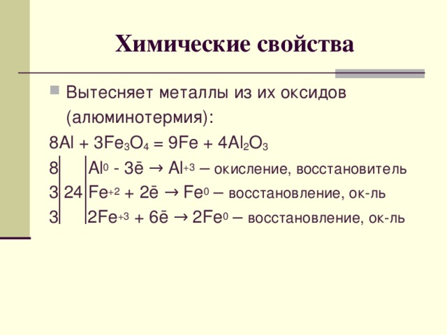 Химические свойства Вытесняет металлы из их оксидов  (алюминотермия): 8 Al + 3Fe 3 O 4 = 9Fe + 4Al 2 O 3 8 Al 0 - 3 ē → Al +3 – окисление, восстановитель 3 24 Fe +2 + 2ē → Fe 0 – восстановление, ок-ль 3 2 Fe +3 + 6 ē → 2 Fe 0 – восстановление, ок-ль